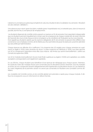 L’absence à une épreuve quelconque empêche le calcul du résultat et donc la validation du semestre : l’étudiant
     est alors déclaré « défaillant ».

     Une absence pour raison grave (accident, maladie grave, hospitalisation etc.) et attestée peut, dans la mesure du
     possible, donner lieu à une épreuve de remplacement.

      Les étudiants dispensés de contrôle continu passent un examen en fin de semestre. Il est cependant indispensable
     que ces étudiants prennent régulièrement contact avec les enseignants de chaque module afin de rester informés
     de l'avancée des cours et des travaux et de se renseigner sur les conditions de l'évaluation qui leur sera réservée.
     Il est rappelé aux étudiants salariés que les examens obligatoires de fin de semestre ne peuvent être différés à leur
     convenance. Leur employeur est tenu de les libérer pour leur permettre de passer les épreuves suivant le calendrier
     qui sera arrêté par l'administration.

     Chaque épreuve est affectée d’un coefficient. Si la moyenne des UE exigées pour chaque semestre est supé-
     rieure ou égale à 10/20, votre semestre est réussi. Si cette moyenne est inférieure à 10/20, vous êtes ajourné.
     Les UE se compensent cependant entre elles (sous réserve des limites qui seront éventuellement votées aux
     Conseils de septembre 2009).

     Les UE et modules éventuellement réussis (note finale supérieure ou égale à 10/20) sont capitalisés. Les crédits
     européens correspondants sont également capitalisés.

     En cas d'échec, chaque étudiant peut bénéficier d'une épreuve de rattrapage pour chaque session. Attention,
     les seules les notes des modules réussis sont conservées pour la deuxième session d'examen. Tous les modules
     en échec (et non compensés) doivent obligatoirement être représentés à la deuxième session. En cas d'absence,
     les notes (négatives) de la première session ne seront pas conservées et l'étudiant sera considéré comme dé-
     faillant.

     Les modalités de Contrôle continu et de contrôle global sont précisées ci-après pour chaque module. A dé-
     faut, les enseignants vous en informeront en début d’année.




22
 