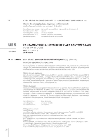 ►              3. tD2    syLvAin bALigAnD / 1htD toUs Les 15 joUrs (en ALternAnCe AveC Le tD1)

                    histoire des arts appliqués du moyen-âge au XiXème siècle
                    études d'œuvre et initiation aux techniques de l'analyse
                    Contrôle continu (cours) :     épreuve 1 : un travail écrit - épreuve 2 : un devoir écrit 2h
                    Contrôle continu (TD) :        dossier
                    Contrôle global (cours) :      un devoir écrit 2 h
                    Contrôle continu (TD) :        dossier (précisions à la rentrée)
                    Deuxième session :             un examen écrit 2 h et un dossier




     ue5            fondamentaux 3: histoire de l'art contemporain
                    tous parcours
     a r 1 0 au 5   c o e f. 1 — e c t s 3
                    un module



     ► ar10am13     arts visuels et design contemporains (xix°-xx°) (24 h cm)
                    françois werckmeister / salle 119

                    Ce cours propose, en alternant séances portant sur l’histoire des arts plastiques et sur l’histoire du
                    design, une première approche des principaux mouvements, œuvres et acteurs qui ont façonné
                    l’histoire des arts visuels occidentaux de la fin du XIXe siècle aux années 1980.

                    Histoire des arts plastiques
                    Lors du premier semestre (UE5) seront étudiées les grandes évolutions de l’art des années 1880 à
                    la Seconde Guerre mondiale. A un rappel des fondements de l’art moderne succèdera une étude
                    systématique des principaux mouvements qui ont jalonné la première moitié du XXe siècle : le
                    Fauvisme, l’Expressionnisme, le Cubisme, les abstractions (en particulier Mondrian, Kandinsky et
                    Malevitch), le Futurisme, Dada, le Surréalisme, etc.

                    Histoire du design
                    Le cours sur l’histoire du design permettra de découvrir les grandes étapes de l’évolution des formes
                    architecturales et industrielles de la fin du XIXe siècle et du début du XXe siècle. Seront notamment
                    étudiées l’organisation de nouveaux rapports entre art et industrie dès le milieu du XIXe siècle,
                    l’émergence de la notion d’arts appliqués, et l’émergence des premiers mouvements (Arts and
                    Crafts, Art Nouveau…), structures de formation ou écoles (Darmstadt, Bauhaus…) ou courants
                    esthétiques (fonctionnalisme, l’Esprit Nouveau, Le Style international…)

                    contrôle continu :            deux épreuves
                    contrôle global :             un devoir écrit 2h
                    deuxième session :            un examen

                    Bibliographie succincte :
                    Arts appliqués :
                    Anne Bony, Le Design, histoire, principaux courants, grandes figures, Larousse, Paris, 2004 (rééd. 2008)
                    Raymond Guidot, Histoire du Design, 1940 – 1990, Hazan, Paris, 1994
                    Raymond Guidot (dir), Design, techniques et matériaux, Flammarion, Paris, 2006
                    Arts plastiques :
                    •Paul ARDENNE, Art, l’âge contemporain : une histoire des arts plastiques à la fin du XXe siècle, Paris, éd. du
                    Regard, 1997
                    Bernard BLISTENE, Une Histoire de l’art du XXe siècle, Paris, Beaux-arts Magazine / Centre G. Pompidou, 1999
                    J.- Louis FERRIER, L’Aventure de l’art au XXe siècle, Paris, éd. du Chêne, 1992
                    Hervé Gauville, L’Art depuis 1945, groupes et mouvements, Paris, Hazan, 2007
                    Catherine MILLET, L’Art contemporain en France, Paris, Flammarion, 1987

26
 