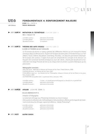 l1 s1

ue6            fondamentaux 4: renforcement majeure
               c o e f. 2 — e c t s 6
a r 1 0 au 6   t ro i s m o d u l e s




► ar10am14     initiation à l'esthétiQue (12 h cm coef. 1)
               m.x. / salle 119

               contrôle continu :           précisions à la rentrée
               contrôle global :            précisions à la rentrée
               deuxième session :           un examen


► ar10am15     théorie des arts visuels (18 h td coef. 2)
               CLAire Le thomAs & gUy goULon
               Ce TD tentera de donner un aperçu général des différentes théories qui ont marqué le champ
               artistique depuis la Renaissance. À partir de l’analyse de textes précis et fondamentaux sur l’art
               (Alberti, Vasari, Diderot, Baudelaire, Greenberg, Panofsky...) et d’œuvres permettant d’exempli-
               fier le propos des auteurs, il s’agira d’une part de comprendre les concepts et les discours sur
               lesquels s’est construite l’activité artistique au cours des siècles ; d’autre part de préciser la ma-
               nière dont s’est forgé l’histoire de l’art ou la critique d’art et certains courants théoriques qui les
               parcourent.

               bibliographie sommaire :
               d’ALLEVA Anne : Méthodes et théories de l’histoire de l’art, Paris, Thalia Éditions, 2006
               CAUQUELIN Anne : Les théories de l’art, Paris, 2007
               CHALUMEAU Jean-Luc : Les théories de l’art. Philosophie, critique et histoire de l’art de Platon à nos jours,
               Paris, Vuibert, 2009
               LICHTENSTEIN Jacqueline (dir.) : La peinture, Paris, Larousse, 1995.

               contrôle continu :           2 notes : un travail personnel (exposé ou dossier) et un partiel final
               contrôle global :            précisions à la rentrée
               deuxième session :           précisions à la rentrée


► ar10am20     atelier (12 h td coef. 1)
               gilles bœnisch et x.

               Initiation à l'infographie
               Le traitement d’image sous Photoshop (initiation ou mise à niveau)
               Découverte et utilisation des méthodologies et des procédures offertes par les logiciels de traite-
               ment et de retouche d’image. Logiciel de référence : Adobe Photoshop®.
               contrôle continu :           précisions à la rentrée
               contrôle global :            précisions à la rentrée
               deuxième session :           précisions à la rentrée



► ar10aX1      autre choix




                                                                                                                               27
 