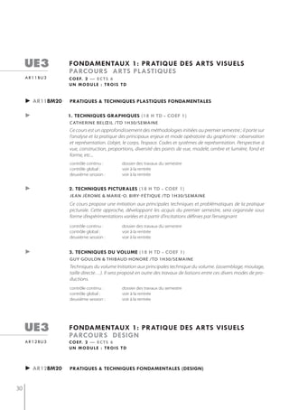 ue3            fondamentaux 1: pratiQue des arts visuels
                    parcours arts plastiQues
     a r 1 1 bu 3   c o e f. 2 — e c t s 6
                    u n m o d u l e : t ro i s t d


     ► ar11bm20     pratiQues & techniQues plastiQues fondamentales

     ►              1. techniQues graphiQues (18 h td - coef 1)
                    catherine belœil /td 1h30/semaine
                    Ce cours est un approfondissement des méthodologies initiées au premier semestre ; il porte sur
                    l’analyse et la pratique des principaux enjeux et mode opératoire du graphisme : observation
                    et représentation. L’objet, le corps, l’espace. Codes et systèmes de représentation. Perspective à
                    vue, construction, proportions, diversité des points de vue, modelé, ombre et lumière, fond et
                    forme, etc...
                    contrôle continu :         dossier des travaux du semestre
                    contrôle global :          voir à la rentrée
                    deuxième session :         voir à la rentrée


     ►              2. techniQues picturales (18 h td - coef 1)
                    jeAn jérome & mArie-o. biry-fétiqUe /tD 1h30/semAine
                    Ce cours propose une initiation aux principales techniques et problématiques de la pratique
                    picturale. Cette approche, développant les acquis du premier semestre, sera organisée sous
                    forme d’expérimentations variées et à partir d’incitations définies par l’enseignant
                    contrôle continu :         dossier des travaux du semestre
                    contrôle global :          voir à la rentrée
                    deuxième session :         voir à la rentrée


     ►              3. techniQues du volume (18 h td - coef 1)
                    gUy goULon & thibAUD honoré /tD 1h30/semAine
                    Techniques du volume Initiation aux principales technique du volume. (assemblage, moulage,
                    taille directe…). Il sera proposé en outre des travaux de liaisons entre ces divers modes de pro-
                    ductions.
                    contrôle continu :         dossier des travaux du semestre
                    contrôle global :          voir à la rentrée
                    deuxième session :         voir à la rentrée




     ue3            fondamentaux 1: pratiQue des arts visuels
                    parcours design
     a r 1 2 bu 3   c o e f. 2 — e c t s 6
                    u n m o d u l e : t ro i s t d



     ► ar12bm20     pratiQues & techniQues fondamentales (design)


30
 