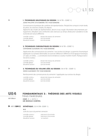 l1 s2

►              1. techniQues graphiQues du design (18 h td - coef 1)
               jean-PhiliPPe stutzmann /td 1h30/semaine

               Connaissance et pratique des systèmes de représentation. Perspective conique à main levée,
               les plans, les volumes simples, les ellipses.
               Approche des modes de représentation, dessin à vue, rough, illustration documentaire, pic-
               togramme. L’étudiant sera confronté à des exercices au temps d’exécution variable et à des
               iconicités de nature différente.
               contrôle continu :       dossier des travaux du semestre
               contrôle global :        voir à la rentrée
               deuxième session :       voir à la rentrée



►              2. techniQues chromatiQues du design(18 h td - coef 1)
               catherine guignon /td 1h30/semaine

               Application des connaissances du semestre 1 aux secteur du design. La gamme chromatique
               appliquée à un produit déclinable, le nuancier référencé ( référence d’une époque historique,
               un style, un milieu…), constitution d’une tendance.( couleur matière motif ) .Pratique exerci-
               tive de la couleur.
               contrôle continu :       dossier des travaux du semestre
               contrôle global :        voir à la rentrée
               deuxième session :       voir à la rentrée


►              2. techniQues du volume liées au design (18 h td - coef 1)
               denis guesnier /td 1h30/semaine

               Renforcement des connaissances du semestre 1 appliquées aux secteur du design.
               contrôle continu :       dossier des travaux du semestre
               contrôle global :        voir à la rentrée
               deuxième session :       voir à la rentrée




ue4            fondamentaux 2 : théories des arts visuels
               tous parcours
a r 1 0 bu 4   c o e f. 1 — e c t s 3
               un module compre-


► ar10bm12     esthétiQue (12 h cm- coef 1)
               m.x
               suite du cours du premier semestre
               contrôle continu :       précisions à la rentrée
               contrôle global :        précisions à la rentrée
               deuxième session :       un examen




                                                                                                                31
 