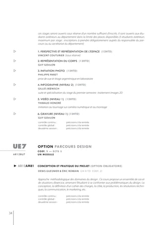 ces stages seront ouverts sous réserve d'un nombre suffisant d'inscrits. Il sont ouverts aux étu-
                    diants extérieurs au département dans la limite des places disponibles (5 étudiants extérieurs
                    maximum par stage : inscriptions à prendre obligatoirement auprès du responsable du par-
                    cours ou au secrétariat du département)

                   1. perspective et représentation de l'espace (12htd)
                    vincent couturier (sous réserve)

                   2. représentation du corps (12htd)
                    gUy goULon

                   3. initiation photo (12htd)
                    PhiliPPe Paret
                    prise de vue et tirage argentinique en laboratoire

                   4. infographie (niveau 2) (12htd)
                    gilles bœnisch
                    suite et spécialisation du stage du premier semestre : traitement images 2D

                   5. vidéo (niveau 1) (12htd)
                    thibaud honoré
                    initiation au tournage sur caméra numérique et au montage

                   6. gravure (niveau 1) (12htd)
                    gUy goULon
                    contrôle continu :        précisions à la rentrée
                    contrôle global :         précisions à la rentrée
                    deuxième session :        précisions à la rentrée




     ue7            option parcours design
                    c o e f. 1 — e c t s 3
     a r 1 2 bu 7   un module



     ► ar12am81     conception et pratiQue du projet (option obligatoire)
                    denis guesnier & éric romain (24 h td coef. 2)


                    Approche méthodologique des domaines du design . Ce cours propose un ensemble de cas et
                    de situations d’exercice, amenant l’étudiant à se confronter aux problématiques du design. La
                    conception, la définition d’un cahier des charges, la cible, la production, les résolutions techni-
                    ques, la communication, le marketing, etc.

                    contrôle continu :        précisions à la rentrée
                    contrôle global :         précisions à la rentrée
                    deuxième session :        précisions à la rentrée



34
 