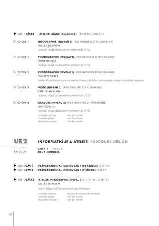 ► ar11cm42   atelier image (au choix) (12 h td - coef 1)

      choix 1    infographie (niveau 3) (par groupes d'1h/semaine)
                  gilles bœnisch
                  suite du stage du deuxième semestre de L1/S2

      choix 2    photographie (niveau 2) (par groupes d'1h/semaine)
                  anne immelé
                  suite du stage du deuxième semestre de L1/S2

      choix 2    photographie (niveau 1) (par groupes d'1h/semaine)
                  PhiliPPe Paret
                  atelier de perfectionnement aux techniques de labo : masquages, virages, barytés et repiques.

      choix 3    vidéo (niveau 2) (par groupes d'1h/semaine)
                  christian klein
                  suite du stage du deuxième semestre de L1/S2

      choix 4    gravure (niveau 2) (par groupes d'1h/semaine)
                  gUy goULon
                  suite du stage du deuxième semestre de L1/S2
                  contrôle continu :       voir à la rentrée
                  contrôle global :        voir à la rentrée
                  deuxième session :       voir à la rentrée




     ue2          informatiQue & atelier parcours design
                  c o e f. 1 — e c t s 3
     ar12cuii     deux modules




     ► ar12cmi1   préparation au c2i niveau 1 (pratiQue) (6 h td)
     ► ar12cmi2   préparation au c2i niveau 1 (théorie) (6 h td)


     ► ar12cm42   atelier infographie (niveau 3) (12 h td - coef 1)
                  gilles bœnisch

                  voir ci-dessus UE2 du parcours arts plastiques
                  contrôle continu :       dossier des travaux du semestre
                  contrôle global :        voir à la rentrée
                  deuxième session :       voir à la rentrée




36
 