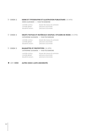  choix 2   signe et typographie et illustration publicitaire (18 htd)
                 denis guesnier — 1h30 td/semaine

                 contrôle continu :   dossier des travaux du semestre
                 contrôle global :    précisions à la rentrée
                 deuxième session :   précisions à la rentrée



      choix 3   objets textiles et matériaux souples/ stylisme de mode (18 htd)
                 catherine guignon — 1h30 td/semaine

                 contrôle continu :   dossier des travaux du semestre
                 contrôle global :    précisions à la rentrée
                 deuxième session :   précisions à la rentrée


      choix 3   maQuettes et prototypes (18 htd)
                 catherine guignon — 1h30 td/semaine

                 contrôle continu :   dossier des travaux du semestre
                 contrôle global :    précisions à la rentrée
                 deuxième session :   précisions à la rentrée



     ► ar12cx2   autre choix (liste université)




42
 