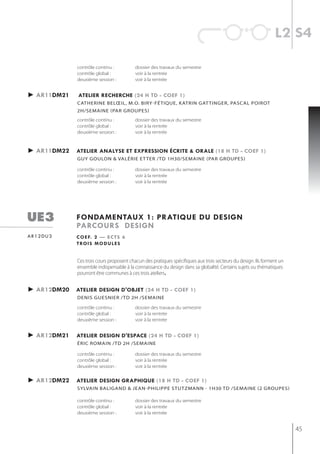 l2 s4

             contrôle continu :          dossier des travaux du semestre
             contrôle global :           voir à la rentrée
             deuxième session :          voir à la rentrée


► ar11dm21   atelier recherche (24 h td - coef 1)
             CAtherine beLœiL, m.o. biry-fétiqUe, KAtrin gAt tinger, pAsCAL poirot
             2h/semaine (Par grouPes)
             contrôle continu :          dossier des travaux du semestre
             contrôle global :           voir à la rentrée
             deuxième session :          voir à la rentrée


► ar11dm22   atelier analyse et expression écrite & orale (18 h td - coef 1)
             gUy goULon & vALérie et ter /tD 1h30/semAine (pAr groUpes)

             contrôle continu :          dossier des travaux du semestre
             contrôle global :           voir à la rentrée
             deuxième session :          voir à la rentrée




ue3          fondamentaux 1: pratiQue du design
             parcours design
ar12du3      c o e f. 2 — e c t s 6
             t ro i s m o d u l e s


             Ces trois cours proposent chacun des pratiques spécifiques aux trois secteurs du design. Ils forment un
             ensemble indispensable à la connaissance du design dans sa globalité. Certains sujets ou thématiques
             pourront être communes à ces trois ateliers.


► ar12dm20   atelier design d'objet (24 h td - coef 1)
             denis guesnier /td 2h /semaine

             contrôle continu :          dossier des travaux du semestre
             contrôle global :           voir à la rentrée
             deuxième session :          voir à la rentrée


► ar12dm21   atelier design d'espace (24 h td - coef 1)
             éric romain /td 2h /semaine

             contrôle continu :          dossier des travaux du semestre
             contrôle global :           voir à la rentrée
             deuxième session :          voir à la rentrée


► ar12dm22   atelier design graphiQue (18 h td - coef 1)
             syLvAin bALigAnD & jeAn-phiLippe stUtzmAnn - 1h30 tD /semAine (2 groUpes)

             contrôle continu :          dossier des travaux du semestre
             contrôle global :           voir à la rentrée
             deuxième session :          voir à la rentrée


                                                                                                                       45
 