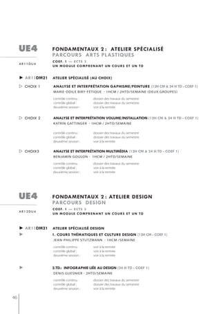 ue4            fondamentaux 2 : atelier spécialisé
                    parcours arts plastiQues
                    c o e f. 1 — e c t s 3
     ar11du4
                    un module comprenant un cours et un td


     ► ar11dm21     atelier spécialisé (au choix)

      choix 1      analyse et interprétation gaphisme/peinture (12h cm & 24 h td - coef 1)
                    mArie-oDiLe biry-fétiqUe - 1hCm / 2htD/semAine (DeUX groUpes)

                    contrôle continu :    dossier des travaux du semestre
                    contrôle global :     dossier des travaux du semestre
                    deuxième session :    voir à la rentrée


      choix 2      analyse et interprétation volume/installation (12h cm & 24 h td - coef 1)
                    katrin gat tinger - 1hcm / 2htd/semaine

                    contrôle continu :    dossier des travaux du semestre
                    contrôle global :     dossier des travaux du semestre
                    deuxième session :    voir à la rentrée


      choix3       analyse et interprétation multimédia (12h cm & 24 h td - coef 1)
                    benjamin goulon - 1hcm / 2htd/semaine

                    contrôle continu :    dossier des travaux du semestre
                    contrôle global :     voir à la rentrée
                    deuxième session :    voir à la rentrée




     ue4            fondamentaux 2 : atelier design
                    parcours design
                    c o e f. 1 — e c t s 3
     ar12du4
                    un module comprenant un cours et un td



     ► ar11dm21 atelier spécialisé design
     ►          1. cours thématiQues et culture design (12h cm - coef 1)
                    jean-PhiliPPe stutzmann - 1hcm /semaine

                    contrôle continu :    voir à la rentrée
                    contrôle global :     voir à la rentrée
                    deuxième session :    voir à la rentrée


     ►              2.td.: infographie liée au design (24 h td - coef 1)
                    denis guesnier - 2htd/semaine

                    contrôle continu :    dossier des travaux du semestre
                    contrôle global :     dossier des travaux du semestre
                    deuxième session :    voir à la rentrée

46
 