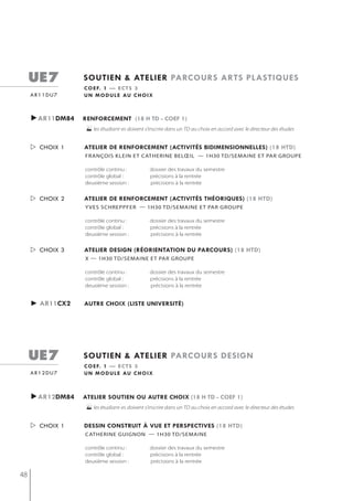 ue7         soutien & atelier parcours arts plastiQues
                 c o e f. 1 — e c t s 3
     ar11du7     u n m o d u l e au c h o i x



     ►ar11dm84   renforcement (18 h td - coef 1)
                 les étudiant-es doivent s’inscrire dans un TD au choix en accord avec le directeur des études

      choix 1   atelier de renforcement (activités bidimensionnelles) (18 htd)
                 françois klein et catherine belœil — 1h30 td/semaine et Par grouPe

                 contrôle continu :           dossier des travaux du semestre
                 contrôle global :            précisions à la rentrée
                 deuxième session :           précisions à la rentrée


      choix 2   atelier de renforcement (activités théoriQues) (18 htd)
                 y ves sChreppfer — 1h30 tD/semAine et pAr groUpe

                 contrôle continu :           dossier des travaux du semestre
                 contrôle global :            précisions à la rentrée
                 deuxième session :           précisions à la rentrée


      choix 3   atelier design (réorientation du parcours) (18 htd)
                 x — 1h30 td/semaine et Par grouPe

                 contrôle continu :           dossier des travaux du semestre
                 contrôle global :            précisions à la rentrée
                 deuxième session :           précisions à la rentrée


     ► ar11cx2   autre choix (liste université)




     ue7         soutien & atelier parcours design
                 c o e f. 1 — e c t s 3
     ar12du7     u n m o d u l e au c h o i x



     ►ar12dm84   atelier soutien ou autre choix (18 h td - coef 1)
                 les étudiant-es doivent s’inscrire dans un TD au choix en accord avec le directeur des études

      choix 1   dessin construit à vue et perspectives (18 htd)
                 catherine guignon — 1h30 td/semaine

                 contrôle continu :           dossier des travaux du semestre
                 contrôle global :            précisions à la rentrée
                 deuxième session :           précisions à la rentrée

48
 