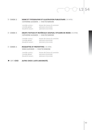 l2 s4

 choix 2   signe et typographie et illustration publicitaire (18 htd)
            catherine guignon — 1h30 td/semaine

            contrôle continu :   dossier des travaux du semestre
            contrôle global :    précisions à la rentrée
            deuxième session :   précisions à la rentrée


 choix 3   objets textiles et matériaux souples/ stylisme de mode (18 htd)
            catherine guignon — 1h30 td/semaine

            contrôle continu :   dossier des travaux du semestre
            contrôle global :    précisions à la rentrée
            deuxième session :   précisions à la rentrée


 choix 4   maQuettes et prototypes (18 htd)
            denis guesnier — 1h30 td/semaine

            contrôle continu :   dossier des travaux du semestre
            contrôle global :    précisions à la rentrée
            deuxième session :   précisions à la rentrée


► ar12cx2   autre choix (liste université)




                                                                                49
 