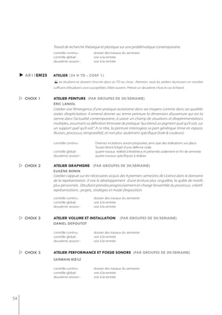 Travail de recherche théorique et plastique sur une problématique contemporaine.
                  contrôle continu :           dossier des travaux du semestre
                  contrôle global :            voir à la rentrée
                  deuxième session :           voir à la rentrée



     ► ar11em25   atelier (24 h td - coef 1)
                  les étudiant-es doivent s’inscrire dans un TD au choix . Atention, seuls les ateliers réunissant un nombre
                  suffisant d'étudiants sont susceptibles d'âtre ouverts. Prévoir un deuxième choix le cas échéant.


      choix 1    atelier peinture (par groupes de 2h/semaine)
                  éric laniol
                  L’atelier vise l’émergence d’une pratique autonome dans ses moyens comme dans ses qualités
                  orales d’explicitation. Il entend donner au terme peinture la dimension d’ouverture qui est la
                  sienne dans l’actualité contemporaine, à savoir un champ de situations et d’expérimentations
                  multiples, assumant sa définition liminaire de pratique “qui étend un pigment quel qu’il soit, sur
                  un support quel qu’il soit”. A ce titre, la peinture interrogera sa part générique (mise en espace,
                  illusion, processus, temporalité), et non plus seulement spécifique (toile & couleurs).

                  contrôle continu :            Diverses incitations seront proposées, ainsi que des réalisations sur place.
                                                Toutes feront l’objet d’une défense orale.
                  contrôle global :             quatre travaux réalisés à l’extérieur, et présentés oralement en fin de semestre
                  deuxième session :            quatre travaux spécifiques à réaliser


      choix 2    atelier graphisme (par groupes de 2h/semaine)
                  eugène bonin
                  L’atelier s’appuie sur les nécessaires acquis des 4 premiers semestres de Licence dans le domaine
                  de la représentation .Il vise le développement d’une écriture plus singulière, la quête de motifs
                  plus personnels. L’étudiant prendra progressivement en charge l’ensemble du processus créatif:
                  représentations , projets, stratégies et mode d’exposition.

                  contrôle continu :           dossier des travaux du semestre
                  contrôle global :            voir à la rentrée
                  deuxième session :           voir à la rentrée


      choix 3    atelier volume et installation                   (par groupes de 2h/semaine)
                  daniel dePoutot

                  contrôle continu :           dossier des travaux du semestre
                  contrôle global :            voir à la rentrée
                  deuxième session :           voir à la rentrée


      choix 3    atelier performance et poesie sonore (par groupes de 2h/semaine)
                  germain rœsz

                  contrôle continu :           dossier des travaux du semestre
                  contrôle global :            voir à la rentrée
                  deuxième session :           voir à la rentrée




54
 