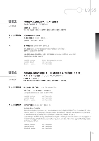 l3 s5

ue3          fondamentaux 1: atelier
             parcours design
ar12eu3
             c o e f. 2 — e c t s 6
             un module comprenant deux enseignements


► ar12em24   séminaire atelier
►            1. cours (6 h cm - coef.1)
             Pierre litzler (cours)


►            2. ateliers (24 h cm- coef.2)
             2.1. design graPhique (première moitié du semestre)
             denis .guesnier 24htd

             2.2. design d’objet design d’esPace            (seconde moitié du semestre)
             denis guesnier. 24htd

             contrôle continu :         dossier des travaux du semestre
             contrôle global :          voir à la rentrée
             deuxième session :         voir à la rentrée




ue4          fondamentaux 2 : histoire & théorie des
             arts visuels tous parcours
             c o e f. 2 — e c t s 6
ar10eu4
             un module comprenant deux cours et un td



► ar10em12   histoire de l'art (18 h cm - coef 2)
             valérie et ter & jean-louis hess
             Les représentations du corps au XXe siècle
             contrôle continu :         voir à la rentrée
             contrôle global :          voir à la rentrée
             deuxième session :         voir à la rentrée


► ar10em17   esthétiQue (12h cm - coef 1)
             alexandra Pignol
             (problématiques communes arts plastiques et arts appliqués)L’objectif de ce cours est de com-
             prendre pourquoi et comment l’esthétique va, dès la fin du XIXe siècle et le début du XXe siècle,
             se transformer en profondeur. (La notion d’Œuvre d’art, la « Fin de l’art »).
             Si l’esthétique du XXe siècle questionne l’œuvre, elle s’interroge aussi et surtout sur son rapport à
             l’art. Qu’est-ce que l’esthétique aujourd’hui? Quel est son rôle ? Que nous apprend-elle à propos
             de l’art aujourd’hui?

             contrôle continu :         voir à la rentrée
             contrôle global :          voir à la rentrée
             deuxième session :         voir à la rentrée


                                                                                                                     55
 