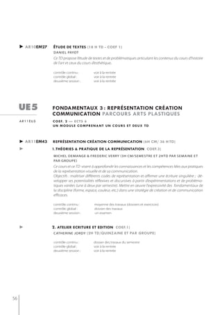 ► ar10em27   étude de textes (18 h td - coef 1)
                  DAnieL pAyot
                  Ce TD propose l’étude de textes et de problématiques articulant les contenus du cours d’histoire
                  de l’art et ceux du cours d’esthétique.

                  contrôle continu :        voir à la rentrée
                  contrôle global :         voir à la rentrée
                  deuxième session :        voir à la rentrée




     ue5          fondamentaux 3 : représentation création
                  communication parcours arts plastiQues
     ar11eu5      c o e f. 2 — e c t s 6
                  un module comprenant un cours et deux td



     ► ar11em43   représentation création communication (6h cm/ 36 h td)
     ►            1.théories & pratiQue de la représentation coef.3)
                  miCheL DemAnge & freDeriC verry (3h cm/semestre et 2htd Par semaine et
                  Par grouPe)
                  Ce cours et ce TD visent à approfondir les connaissances et les compétences liées aux pratiques
                  de la représentation visuelle et de sa communication.
                  Objectifs : maîtriser différents codes de représentation et affirmer une écriture singulière ; dé-
                  velopper ses potentialités réflexives et discursives à partir d’expérimentations et de probléma-
                  tiques variées (une à deux par semestre). Mettre en œuvre l'expressivité des fondamentaux de
                  la discipline (forme, espace, couleur, etc.) dans une stratégie de création et de communication
                  efficaces.

                  contrôle continu :        moyenne des travaux (dossiers et exercices)
                  contrôle global :         dossier des travaux
                  deuxième session :        un examen



     ►            2. atelier ecriture et edition coef.1)
                  CAtherine jorDy (2h td/Quinzaine et par groupe)

                  contrôle continu :        dossier des travaux du semestre
                  contrôle global :         voir à la rentrée
                  deuxième session :        voir à la rentrée




56
 