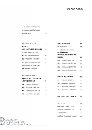 sommaire




calendrier universitaire                               4

informations générales                                 5

enseignants                                          19




les cursus de licence                                21                masters design              95

licences                                                               informations                 96
arts plastiques & design                            23
                                                                       design architecture
LS1 - Premier semestre                               23                design projet
                                                                       couleur architecture
LS2 - deuxième semestre                              29
                                                                       espace                      99
LS3 - troisième semestre                             35
                                                                       mS1 - Premier semestre       99
LS4 - quatrième semestre                             43
                                                                       mS2 - deuxième semestre     107
LS5 - cinquième semestre                             51
                                                                       mS3 - troisième semestre    115
LS6 - sixième semestre                               61
                                                                       mS4 - quatrième semestre    131


les cursus de master                                 71
                                                                       master multimédia           137
masters arts plastique
                                                                       ms1 - Premier semestre      137
& critique essais                                   75
                                                                       ms2 - deuxième semestre     141
mS1 - Premier semestre                               75
                                                                       ms3 - troisième semestre    145
mS2 - deuxième semestre                              81
                                                                       ms4 - quatrième semestre    151
mS3 - troisième semestre                             87

mS4 - quatrième semestre                             93
                                                                       doctorat arts visuels       153



                                                                       concours                    157

                                                                       caPes arts Plastiques       157

                                                                       agrégation arts Plast.      161

                                                                       caPet & caPlP               163

                                                                       agrégation arts aPPliqués   167




               ill. Claire Cordel, étudiante en arts visuels (l6-S6)
 