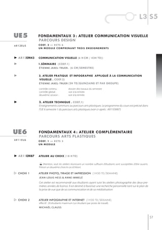 l3 s5

ue5          fondamentaux 3 : atelier communication visuelle
             parcours design
ar12eu5      c o e f. 2 — e c t s 6
             u n m o d u l e c o m p r e n a n t t ro i s e n s e i g n e m e n t s


► ar12em43   communication visuelle (6 h cm / 43h td))

►            1.séminaire (coef.1)
             étienne jaxel-truer . (6 cm/semestre)


►            2. atelier pratiQue et infographie appliQué à la communication
             visuelle . coef.2)
             étienne jaxel-truer (2h td/Quinzaine et par groupe)

             contrôle continu :           dossier des travaux du semestre
             contrôle global :            voir à la rentrée
             deuxième session :           voir à la rentrée

►            3. atelier techniQue . coef.1)
             Enseignements communs au parcours arts plastiques. Le programme du cours est précisé dans
             l’UE 6 semestre 1 du parcours arts plastiques (voir ci-après : AR11EM87)




ue6          fondamentaux 4 : atelier complémentaire
             parcours arts plastiQues
ar11eu6      c o e f. 1 — e c t s 3
             un module



► ar11em87   atelier au choix (18 h td)

                lAtention, seuls les ateliers réunissant un nombre suffisant d'étudiants sont susceptibles d'âtre ouverts.
             Prévoir un deuxième choix le cas échéant.

 choix 1    atelier photo, tirage et impression (1h30 td/semaine)
             jean-louis hess & anne immelé

             Cet atelier est recommandé aux étudiants ayant suivi les ateliers photographie des deux pre-
             mières années de licence. Il est destiné à favoriser une recherche personnelle tant sur le plan de
             la prise de vue que de sa communication et de sa médiatisation


 choix 2    atelier infographie et internet (1h30 td/semaine)
             effectif : 20 étudiants maximum (un étudiant par poste de travail).
             michaël clauss



                                                                                                                              57
 