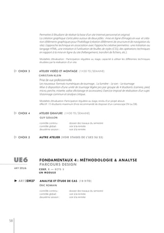 Permettre à l’étudiant de réaliser la base d’un site Internet personnel et original.
                  La création graphique s’articulera autour de deux pôles : mise en ligne d’images en vue et créa-
                  tion d’éléments graphiques pour l’habillage (création d’éléments de structure et de navigation du
                  site). L’approche technique en association avec l’approche créative permettra : une initiation au
                  langage HTML, une initiation à l’utilisation de feuilles de styles (CSS), des opérations techniques
                  en rapport à la mise en ligne du site (hébergement, transfert de fichiers, etc.).

                  Modalités d’évaluation : Participation régulière au stage, capacité à utiliser les différentes techniques
                  étudiées par la réalisation d’un site.


      choix 3    atelier vidéo et montage (1h30 td/semaine)
                  christian klein
                  Prise de vue professionnelle
                  Les nouveaux formats numériques de tournage , La lumière - Le son - Le tournage
                  Mise à disposition d’une unité de tournage légère pro par groupe de 4 étudiants (camera, pied,
                  micro, perche, mixette, valise d’éclairage et accessoires). Exercice imposé de réalisation d’un sujet.
                  Visionnage commun et analyse critique.

                  Modalités d’évaluation :Participation régulière au stage, rendu d’un projet abouti.
                  effectif : 15 étudiants maximum (il est recommandé de disposer d’un camescope DV ou D8).


      choix 4    atelier gravure (1h30 td/semaine)
                  gUy goULon

                  contrôle continu :          dossier des travaux du semestre
                  contrôle global :           voir à la rentrée
                  deuxième session :          voir à la rentrée


      choix 5    autre atelier (voir stages de l'ue2 su s3)




     ue6          fondamentaux 4 : méthodologie & analyse
                  parcours design
     ar12eu6      c o e f. 1 — e c t s 3
                  un module


     ► ar12em27   analyse et étude de cas (18 h td)
                  éric romain

                  contrôle continu :          dossier des travaux du semestre
                  contrôle global :           voir à la rentrée
                  deuxième session :          voir à la rentrée




58
 