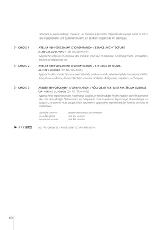 L’étudiant du parcours design choisira ici un domaine qupermettra d'approfondir le projet tutoré de l’UE 2.
                 Ces enseignements sont également ouverts aux étudiants du parcours arts plastiques.


      choix 1   atelier renforcement d’orientation : espace architecturé
                 jean-jacques virot (2h td/semaine)
                 Approche reflexive et pratique des espaces intérieur et extérieur. Aménagement , circulation,
                 lecture de l’espace de vie.

      choix 2   atelier renforcement d’orientation : stylisme de mode.
                 AUDrey hUeber (2h td/semaine)
                 Approche de la mode. Pratique exercitive liée au domaine du vêtement et de l’accessoire. Défini-
                 tion d’une tendance, d’une collection, exercice de dessin de figurines, créations, techniques;


      choix 3   atelier renforcement d’orientation : pôle objet textile et matériaux souples
                 catherine guignon (2h td/semaine)
                 Approche et exploration des matériaux souples, et textiles à des fin de création dans le domaine
                 des arts et du design. Elaborations techniques de mise en volume, façonnage, de modelage sur
                 support, de patron et de coupe, Mais également approches expressives des formes, textures et
                 matériaux.

                 contrôle continu :          dossier des travaux du semestre
                 contrôle global :           voir à la rentrée
                 deuxième session :          voir à la rentrée


     ► ar12ex2   AUTRE CHOIX (CHANGEMENT D'ORIENTATION)




60
 