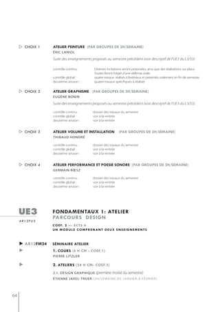  choix 1    atelier peinture (par groupes de 2h/semaine)
                  éric laniol

                  Suite des enseignements proposés au semestre précédent (voir descriptif de l'UE3 du L3/S5)

                  contrôle continu :        Diverses incitations seront proposées, ainsi que des réalisations sur place.
                                            Toutes feront l’objet d’une défense orale.
                  contrôle global :         quatre travaux réalisés à l’extérieur, et présentés oralement en fin de semestre
                  deuxième session :        quatre travaux spécifiques à réaliser


      choix 2    atelier graphisme (par groupes de 2h/semaine)
                  eugène bonin

                  Suite des enseignements proposés au semestre précédent (voir descriptif de l'UE3 du L3/S5)

                  contrôle continu :       dossier des travaux du semestre
                  contrôle global :        voir à la rentrée
                  deuxième session :       voir à la rentrée


      choix 3    atelier volume et installation              (par groupes de 2h/semaine)
                  thibaud honoré

                  contrôle continu :       dossier des travaux du semestre
                  contrôle global :        voir à la rentrée
                  deuxième session :       voir à la rentrée


      choix 4    atelier performance et poesie sonore (par groupes de 2h/semaine)
                  germain rœsz

                  contrôle continu :       dossier des travaux du semestre
                  contrôle global :        voir à la rentrée
                  deuxième session :       voir à la rentrée




     ue3          fondamentaux 1: atelier
                  parcours design
     ar12fu3
                  c o e f. 2 — e c t s 6
                  un module comprenant deux enseignements



     ► ar12fm24   séminaire atelier
     ►            1. cours (6 h cm - coef.1)
                  Pierre litzler

     ►            2. ateliers (24 h cm- coef.2)
                  2.1. design graPhique      (première moitié du semestre)
                  étienne jaxel-truer (2h/semAine De jAnvier à février)




64
 