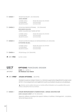  choix 1    ATELIER POLYVALENT (2h/semaine)
                  jean jérome
                  contrôle continu :            dossier des travaux du semestre
                  contrôle global :             voir à la rentrée
                  deuxième session :            voir à la rentrée


      choix 2    ATELIER MULTIMEDIA OPTIONNEL (2h/semaine)
                  benjamin goulon
                  atelier mutualisé avec l'atelier de l'UE2

                  contrôle continu :            dossier des travaux du semestre
                  contrôle global :             voir à la rentrée
                  deuxième session :            voir à la rentrée


      choix 3    ATELIER SOUTIEN TECHNIQUES DE REPRESENTATION (2h/semaine)
                  catherine belœil

                  contrôle continu :            dossier des travaux du semestre
                  contrôle global :             voir à la rentrée
                  deuxième session :            voir à la rentrée


      choix 4    ATELIER design (2h/semaine)


     ► ar11fx2    AUTRE CHOIX




     ue7          options parcours design
                  c o e f. 1 — e c t s 3
     ar12fu7      u n m o d u l e au c h o i x



     ► ar12fm87   atelier optionnel (24 h td)

                  L’étudiant du parcours design choisira ici un domaine qupermettra d'approfondir le projet tutoré
                  de l’UE 2. Ces enseignements sont également ouverts aux étudiants du parcours arts plastiques.
                     Atention, seuls les ateliers réunissant un nombre suffisant d'étudiants sont susceptibles d'être ouverts.
                  Prévoir un deuxième choix le cas échéant..



      choix 1    atelier renforcement d’orientation : espace architecturé
                  jean-jacques virot (2h td/semaine)

                  Approche reflexive et pratique des espaces intérieur et extérieur. Aménagement , circulation,
                  lecture de l’espace de vie.




68
 