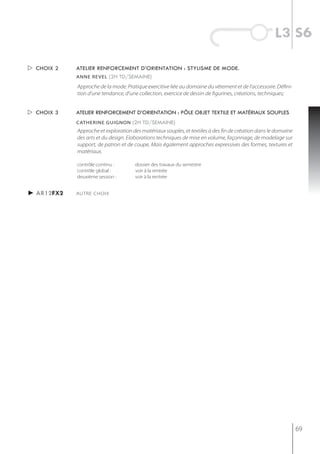 l3 s6

 choix 2   atelier renforcement d’orientation : stylisme de mode.
            anne revel (2h td/semaine)

            Approche de la mode. Pratique exercitive liée au domaine du vêtement et de l’accessoire. Défini-
            tion d’une tendance, d’une collection, exercice de dessin de figurines, créations, techniques;


 choix 3   atelier renforcement d’orientation : pôle objet textile et matériaux souples
            catherine guignon (2h td/semaine)
            Approche et exploration des matériaux souples, et textiles à des fin de création dans le domaine
            des arts et du design. Elaborations techniques de mise en volume, façonnage, de modelage sur
            support, de patron et de coupe, Mais également approches expressives des formes, textures et
            matériaux.

            contrôle continu :       dossier des travaux du semestre
            contrôle global :        voir à la rentrée
            deuxième session :       voir à la rentrée


► ar12fx2   AUTRE CHOIX




                                                                                                               69
 