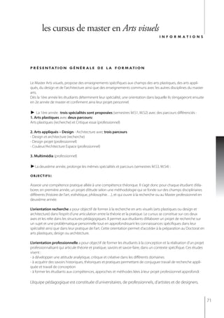 les cursus de master en Arts visuels
                                                                                       informations




p r é s e n tat i o n g é n é r a l e d e l a f o r m at i o n


Le Master Arts visuels, propose des enseignements spécifiques aux champs des arts plastiques, des arts appli-
qués, du design et de l’architecture ainsi que des enseignements communs avec les autres disciplines du master
arts.
Dès la 1ère année les étudiants déterminent leur spécialité, une orientation dans laquelle ils s’engageront ensuite
en 2e année de master et confirment ainsi leur projet personnel.

► La 1ère année : trois spécialités sont proposées (semestres M.S1, M.S2) avec des parcours différenciés :
1. Arts plastiques avec deux parcours:
Arts plastiques (recherche) et Critique essai (professionnel)

2. Arts appliqués – Design - Architecture avec trois parcours
- design et architecture (recherche)
- Design projet (professionnel)
- Couleur/Architecture Espace (professionnel)

3. Multimédia (professionnel)

►La deuxième année, prolonge les mêmes spécialités et parcours (semestres M.S3, M.S4) :

objectifs :

Asseoir une compétence pratique alliée à une compétence théorique. Il s’agit donc pour chaque étudiant d’éla-
borer, en première année, un projet d’étude selon une méthodologie qui se fonde sur des champs disciplinaires
différents (histoire de l’art, esthétique, philosophie…), et qui ouvre à la recherche ou au Master professionnel en
deuxième année.

L’orientation recherche a pour objectif de former à la recherche en arts visuels (arts plastiques ou design et
architecture) dans l’esprit d’une articulation entre la théorie et la pratique. Le cursus se constitue sur ces deux
axes et les relie dans les structures pédagogiques. Il permet aux étudiants d’élaborer un projet de recherche sur
un sujet et une problématique personnelle tout en approfondissant les connaissances spécifiques dans leur
spécialité ainsi que dans leur pratique de l’art. Cette orientation permet d’accéder à la préparation au Doctorat en
arts plastiques, design ou architecture.

L’orientation professionnelle a pour objectif de former les étudiants à la conception et la réalisation d’un projet
professionnalisant qui articule théorie et pratique, savoirs et savoir-faire, dans un contexte spécifique. Ces études
visent :
- à développer une attitude analytique, critique et créative dans les différents domaines
- à acquérir des savoirs historiques, théoriques et pratiques permettant de conjuguer travail de recherche appli-
quée et travail de conception
- à former les étudiants aux compétences, approches et méthodes liées à leur projet professionnel approfondi

L’équipe pédagogique est constituée d’universitaires, de professionnels, d’artistes et de designers.



                                                                                                                        71
 