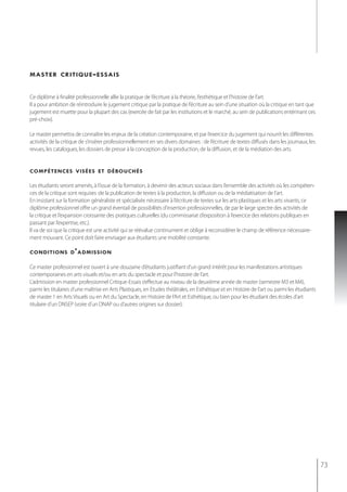 master critique - essais


Ce diplôme à finalité professionnelle allie la pratique de l’écriture à la théorie, l’esthétique et l’histoire de l’art.
Il a pour ambition de réintroduire le jugement critique par la pratique de l’écriture au sein d’une situation où la critique en tant que
jugement est muette pour la plupart des cas (exercée de fait par les institutions et le marché, au sein de publications entérinant ces
pré-choix).

Le master permettra de connaître les enjeux de la création contemporaine, et par l’exercice du jugement qui nourrit les différentes
activités de la critique de s’insérer professionnellement en ses divers domaines : de l’écriture de textes diffusés dans les journaux, les
revues, les catalogues, les dossiers de presse à la conception de la production, de la diffusion, et de la médiation des arts.


compétences visées et débouchés

Les étudiants seront amenés, à l’issue de la formation, à devenir des acteurs sociaux dans l’ensemble des activités où les compéten-
ces de la critique sont requises :de la publication de textes à la production, la diffusion ou de la médiatisation de l’art.
En insistant sur la formation généraliste et spécialisée nécessaire à l’écriture de textes sur les arts plastiques et les arts vivants, ce
diplôme professionnel offre un grand éventail de possibilités d’insertion professionnelles, de par le large spectre des activités de
la critique et l’expansion croissante des pratiques culturelles (du commissariat d’exposition à l’exercice des relations publiques en
passant par l’expertise, etc.).
Il va de soi que la critique est une activité qui se réévalue continument et oblige à reconsidérer le champ de référence nécessaire-
ment mouvant. Ce point doit faire envisager aux étudiants une mobilité constante.

conditions d ' admission

Ce master professionnel est ouvert à une douzaine d’étudiants justifiant d’un grand intérêt pour les manifestations artistiques
contemporaines en arts visuels et/ou en arts du spectacle et pour l’histoire de l’art.
L’admission en master professionnel Critique-Essais s’effectue au niveau de la deuxième année de master (semestre M3 et M4),
parmi les titulaires d’une maîtrise en Arts Plastiques, en Etudes théâtrales, en Esthétique et en Histoire de l’art ou parmi les étudiants
de master 1 en Arts Visuels ou en Art du Spectacle, en Histoire de l’Art et Esthétique, ou bien pour les étudiant des écoles d’art
titulaire d’un DNSEP (voire d’un DNAP ou d’autres origines sur dossier).




                                                                                                                                             73
 