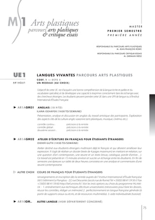 s
m 1parcoursplastiques
    Arts
           arts plastiques
                      & critique essais
                                                                                                  master
                                                                                        premier semestre
                                                                                        première année


                                                                            responsable du parcours arts plastiques
                                                                                             m. jean-françois robic

                                                                             responsable du parcours critique-essais
                                                                                                   m. germain rœsz




  ue1            langues vivantes parcours arts plastiQues
                 c o e f. 1 — e c t s 3
  a r 1 ag u 1   u n m o d u l e ( au c h o i x )

                 L’objectif de cette UE est d’acquérir une bonne compréhension de la langue écrite et parlée et du
                 vocabulaire spécialisé, et de développer une capacité à s’exprimer correctement dans les échanges avec
                 des chercheurs étrangers. Les étudiants peuvent prendre cette UE dans une UFR de langue ou à l'Institut
                 International d'études Française

  ► ar1agm31     anglais (18 h td)
                 iLAnA isehAyeK (1h30 tD/semAine)
                 Présentation, analyse et discussion en anglais du travail artistique des participants. Exploration
                 des aspects clés de la culture anglo-saxonne (arts plastiques, musique, cinéma, etc.).
                 contrôle continu :           précisions à la rentrée
                 contrôle global :            précisions à la rentrée
                 deuxième session :           précisions à la rentrée


  ► ar1agm32     atelier d’écriture en français pour étudiants étrangers
                 didier guth (1h30 td/semaine)

                 Atelier destiné aux étudiants étrangers maîtrisant déjà le français et qui désirent améliorer leur
                 expression. Il s’agit de réaliser un dossier (texte de 4 pages maximum) en mettant en relation, sur
                 une question d’art contemporain, une œuvre et un texte (revue, catalogue, parole d’artiste…).
                 Ce travail est présenté en 15 minutes environ et suscite un échange entre les étudiants. En fin de
                 semestre une épreuve sur table de deux heures consistera en une analyse et commentaire d’une
                 œuvre contemporaine.

   autre choix cours de français pour étudiants étrangers
                 renseignements et inscription dès la rentrée auprès de l' Institut International d'Étude française
                 (IIEF): bâtiment Le Pangloss - 22, rue Descartes (accès rue de Rome) Tel +33(0)3 88 41 59 50 // Fax
                 +33(0)3 88 41 59 60 http://iief.unistra.fr/. Voir les trois options au choix du programme PALAME-
                 DE. : 1. entraînement aux techniques d’écriture universitaires (nécessaires pour faire les devoirs,
                 réussir les contrôles, rédiger un mémoire) 2. perfectionnement en langue française générale (à
                 partir de supports oraux ou écrits, et de ressources multimédia). 3. aide individualisée (tutorat)

  ► ar10gm..     autre langue (voir département concerné)

                                                                                                                           75
 