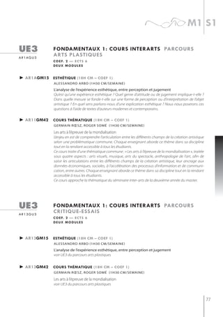 m1 s1

ue3            fondamentaux 1: cours interarts parcours
a r 1 ag u 3
               arts plastiQues
               c o e f. 2 — e c t s 6
               deux modules


► ar1agm15 esthétiQue (18h cm – coef 1)
               alessandro arbo (1h30 cm/semaine)
               L’analyse de l’expérience esthétique, entre perception et jugement
               Qu’est qu’une expérience esthétique ? Quel genre d’attitude ou de jugement implique-t-elle ?
               Dans quelle mesure se fonde-t-elle sur une forme de perception ou d’interprétation de l’objet
               artistique ? En quel sens parlons-nous d’une explication esthétique ? Nous nous poserons ces
               questions à l’aide de textes d’auteurs modernes et contemporains.

► ar11gm42     cours thématiQue (18h cm – coef 1)
               germAin rœsz, roger somé (1h30 Cm/semAine)

               les arts à l’épreuve de la mondialisation
               L’enjeu en est de comprendre l’articulation entre les différents champs de la création artistique
               selon une problématique commune. Chaque enseignant aborde ce thème dans sa discipline
               tout en la rendant accessible à tous les étudiants.
               Ce cours traite d’une thématique commune : « Les arts à l’épreuve de la mondialisation », traitée
               sous quatre aspects : arts visuels, musique, arts du spectacle, anthropologie de l’art, afin de
               saisir les articulations entre les différents champs de la création artistique, leur ancrage aux
               données économiques, sociales, à l’accélération des processus d’information et de communi-
               cation, entre autres. Chaque enseignant aborde ce thème dans sa discipline tout en la rendant
               accessible à tous les étudiants.
               Ce cours approche la thématique du séminaire inter-arts de la deuxième année du master.




ue3            fondamentaux 1: cours interarts parcours
ar13gu3
               critiQue-essais
               c o e f. 2 — e c t s 6
               deux modules



► ar13gm15     esthétiQue (18h cm – coef 1)
               alessandro arbo (1h30 cm/semaine)
               L’analyse de l’expérience esthétique, entre perception et jugement
               voir UE3 du parcours arts plastiques


► ar13gm42     cours thématiQue (18h cm – coef 1)
               germAin rœsz, roger somé (1h30 Cm/semAine)

               les arts à l’épreuve de la mondialisation
               voir UE3 du parcours arts plastiques



                                                                                                                   77
 