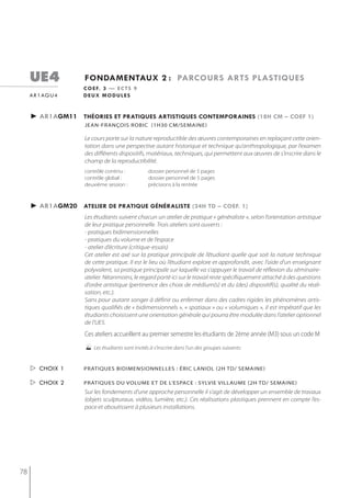 ue4            fondamentaux 2 : parcours arts plastiQues
                    c o e f. 3 — e c t s 9
     a r 1 ag u 4   deux modules


     ► ar1agm11 théories et pratiQues artistiQues contemporaines (18h cm – coef 1)
                    jean-françois robic (1h30 cm/semaine)

                    Le cours porte sur la nature reproductible des œuvres contemporaines en replaçant cette orien-
                    tation dans une perspective autant historique et technique qu’anthropologique, par l’examen
                    des différents dispositifs, matériaux, techniques, qui permettent aux œuvres de s’inscrire dans le
                    champ de la reproductibilité.
                    contrôle continu :           dossier personnel de 5 pages
                    contrôle global :            dossier personnel de 5 pages
                    deuxième session :           précisions à la rentrée



     ► ar1agm20 atelier de pratiQue généraliste (24h td – coef. 1)
                    Les étudiants suivent chacun un atelier de pratique « généraliste », selon l’orientation artistique
                    de leur pratique personnelle. Trois ateliers sont ouverts :
                    - pratiques bidimensionnelles
                    - pratiques du volume et de l’espace
                    - atelier d’écriture (critique-essais)
                    Cet atelier est axé sur la pratique principale de l’étudiant quelle que soit la nature technique
                    de cette pratique. Il est le lieu où l’étudiant explore et approfondit, avec l’aide d’un enseignant
                    polyvalent, sa pratique principale sur laquelle va s’appuyer le travail de réflexion du séminaire-
                    atelier. Néanmoins, le regard porté ici sur le travail reste spécifiquement attaché à des questions
                    d’ordre artistique (pertinence des choix de médium(s) et du (des) dispositif(s), qualité du réali-
                    sation, etc.).
                    Sans pour autant songer à définir ou enfermer dans des cadres rigides les phénomènes artis-
                    tiques qualifiés de « bidimensionnels », « spatiaux » ou « volumiques », il est impératif que les
                    étudiants choisissent une orientation générale qui pourra être modulée dans l’atelier optionnel
                    de l’UE5.
                    Ces ateliers accueillent au premier semestre les étudiants de 2ème année (M3) sous un code M
                     Les étudiants sont invités à s'inscrire dans l'un des groupes suivants:

      choix 1      Pratiques bidimensionnelles : éric laniol (2h td/ semaine)

      choix 2      prAtiqUes DU voLUme et De L’espACe : syLvie viLLAUme (2h tD/ semAine)
                    Sur les fondements d’une approche personnelle il s’agit de développer un ensemble de travaux
                    (objets sculpturaux, vidéos, lumière, etc.). Ces réalisations plastiques prennent en compte l’es-
                    pace et aboutissent à plusieurs installations.




78
 