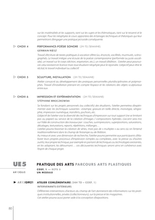 sur les matérialités et les supports, tant sur les sujets et les thématiques, tant sur le ressenti et le
                  concept. Pour les néophytes le cours apportera des éclairages techniques et théoriques qui leur
                  permettront d’engager une pratique picturale conséquente.

      choix 4    performance-poésie sonore (2h td/semaine)
                  germain rœsz
                  Travail d’écriture de textes poétiques à vocation d’être lus, énoncés, vociférés, murmurés, scéno-
                  graphiés. Le travail intègre une écoute de la poésie contemporaine (performée ou juste vocali-
                  sée), un travail sur le corps (diction, respiration, etc.), un travail d’édition. L’atelier peut poursui-
                  vre celui existant en licence mais tout étudiant néophyte peut le rejoindre. L’objectif peut-être le
                  récital, le travail individuel ou collectif.


      choix 5    sculpture, installation (2h td/semaine)
                  Atelier consacré au développement des pratiques personnelles pluridisciplinaires et polymor-
                  phes. Travail d’installation prenant en compte l’espace et les relations des objets sculpturaux
                  entre eux.


      choix 6    impression et expérimentation (2h td/semaine)
                  stéPhane mroczkowski

                  Se fondant sur les projets personnels (ou collectifs) des étudiants, l’atelier permettra d’expéri-
                  menter avec les techniques suivantes : estampe, gravure en taille directe, monotype, sérigra-
                  phie, impression numérique, transferts, pochoirs, etc.
                  L’objectif de l’atelier vise la diversité des techniques d’impression sur tout support (ne se limitant
                  pas au papier) au service de la création d’images / compositions hybrides. L’accent sera mis
                  sur l’idée de construction des travaux par : couches, surimpressions, superpositions, saturations,
                  décalages, texturations, reports, répétitions, mélanges…
                  L’atelier pourra favoriser la création de séries, mais pas de « multiples » au sens où on l’entend
                  traditionnellement dans le champ de l’estampe ou de l’édition.
                  Au mieux et avec une dimension de recherche, l’atelier pourra permettre aux participants d’éla-
                  borer leurs propres processus d’impression (simples ou complexes, avec la presse ou d’autres
                  outils), leur propre technique, par exemple en partant de techniques ou technologies existantes,
                  en les adaptant, les détournant… ces découvertes techniques seront ainsi en cohérence avec
                  l’esprit de chaque projet.




     ue5          pratiQue des arts parcours arts plastiQues
                  c o e f. 1 — e c t s 3
     ar13gu5      un module



     ► ar13gm21   atelier comlémentaire (24h td – coef. 1)
                  intervenants extérieurs
                  Différentes interventions d’acteurs du champ de l’art donneront des informations sur les prati-
                  ques institutionnelles, privées (collectionneurs), sur la presse et les magazines.
                  Cet atelier pourra aussi porter aide à la conception d’expositions.



80
 