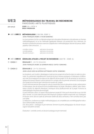 ue2            méthodologie du travail de recherche
                    parcours arts plastiQues
     ar1ahu2        c o e f. 3 — e c t s 9
                    deux modules



     ► ar1ahm12 méthodologie (12h cm, coef 1)
                    jean-françois robic (1hcm/semaine)
                    Le cours portera à la fois sur l’épistémologie de la discipline (fondements disciplinaires et champs
                    méthodologiques), et sur les méthodes appliquées relatives à la production d’un mémoire. Les
                    étudiants produiront plusieurs exercices d’application méthodologique (dossier de presse, biblio-
                    graphie, notes de lecture…).

                    contrôle continu :         précisions à la rentrée
                    contrôle global :          précisions à la rentrée
                    deuxième session :         précisions à la rentrée



     ► ar1ahm10 séminaire-atelier & projet de recherche (36h td - coef. 2)
      choix 1      séminaire 1 (3h td/semaine)
                    jean-françois robic & germain rœsz (3htd/ semaine)

      choix 2      séminaire 2 (3h td/semaine)
                    jean-louis hess & katrin gat tinger (3htd/ semaine)

                    Les étudiants sont invités à développer et préciser leur projet de recherche dans le cadre du sémi-
                    naire. Ils y présentent régulièrement l’avancée de leurs travaux pratiques et théoriques et définis-
                    sent avec les enseignants les enjeux et les objectifs de leur projet. En fin de semestre un second ca-
                    talogue de travaux (faisant suite et prenant en compte celui du premier semestre) s’accompagne
                    d’un projet de recherche (pré-mémoire de master) de 5 pages.
                    Ce pré-mémoire permet d’envisager la suite du travail dans pour la deuxième année : présentation
                    la thématique, axe de recherche et/ou problématique du projet. L’étudiant y définit, selon l’orien-
                    tation choisie, les objectifs théoriques, artistiques et/ou professionnels de ce projet. Il énonce la
                    méthodologie et le protocole envisagés.
                    Ce pré-mémoire a donc un aspect nécessairement projectif, il n’est pas le résumé de ce qui s’est fait
                    dans l’année. Si ce pré-mémoire peut être étayé par quelques repères empruntés aux catalogues
                    et dossiers remis dans le cadre du séminaire-atelier des deux semestres, il n’en constitue donc pas
                    une redite.
                    La rédaction, conforme aux règles méthodologiques, est complétée par une bibliographie indica-
                    tive et d’éventuelles illustrations.
                    (Ces deux pièces : catalogue et pré-mémoire, forment la partie pédagogique du dossier de pas-
                    sage en deuxième année.)

                    Évaluation : contrôle continu et dossier (catalogue et pré-mémoire)




82
 