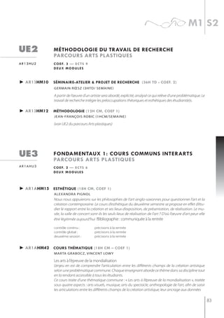 m1 s2

ue2           méthodologie du travail de recherche
              parcours arts plastiQues
ar13hu2       c o e f. 3 — e c t s 9
              deux modules


► ar13hm10    séminaire-atelier & projet de recherche (36h td - coef. 2)
              germain rœsz (3htd/ semaine)

              A partir de l’œuvre d’un artiste sera abordé, explicité, analysé ce qui relève d’une problématique. Le
              travail de recherche intègre les préoccupations théoriques et esthétiques des étudiant(e)s.

► ar13hm12    méthodologie (12h cm, coef 1)
              jean-françois robic (1hcm/semaine)

              (voir UE2 du parcours Arts plastiques)




ue3           fondamentaux 1: cours communs interarts
              parcours arts plastiQues
ar1ahu3       c o e f. 2 — e c t s 6
              deux modules



► ar1ahm15 esthétiQue (18h cm, coef 1)
              alexandra Pignol
              Nous nous appuierons sur les philosophies de l’art anglo-saxonnes pour questionner l’art et la
              création contemporaine. Le cours d’esthétique du deuxième semestre se propose en effet d’étu-
              dier le rapport entre la création et ses lieux d’exposition, de présentation, de réalisation. Le mu-
              sée, la salle de concert sont-ils les seuls lieux de réalisation de l'art ? D'où l’œuvre d’art peut-elle
              être légitimée aujourd’hui ?Bibliographie : communiquée à la rentrée

              contrôle continu :         précisions à la rentrée
              contrôle global :          précisions à la rentrée
              deuxième session :         précisions à la rentrée


► ar1ahm42 cours thématiQue (18h cm – coef 1)
              mArtA grAboCz, vinCent LoWy

              les arts à l’épreuve de la mondialisation
              L’enjeu en est de comprendre l’articulation entre les différents champs de la création artistique
              selon une problématique commune. Chaque enseignant aborde ce thème dans sa discipline tout
              en la rendant accessible à tous les étudiants.
              Ce cours traite d’une thématique commune : « Les arts à l’épreuve de la mondialisation », traitée
              sous quatre aspects : arts visuels, musique, arts du spectacle, anthropologie de l’art, afin de saisir
              les articulations entre les différents champs de la création artistique, leur ancrage aux données

                                                                                                                         83
 
