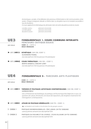 économiques, sociales, à l’accélération des processus d’information et de communication, entre
                    autres. Chaque enseignant aborde ce thème dans sa discipline tout en la rendant accessible à
                    tous les étudiants.
                    Ce cours approche la thématique du séminaire inter-arts de la deuxième année du master.
                    contrôle continu :           précisions à la rentrée
                    contrôle global :            précisions à la rentrée
                    deuxième session :           précisions à la rentrée




     ue3            fondamentaux 1: cours communs interarts
                    parcours critiQue-essais
     ar13hu3        c o e f. 2 — e c t s 6
                    deux modules



     ► ar13hm15     esthétiQue (18h cm, coef 1)
                    alexandra Pignol
                    (voir descriptif ans l'UE3 du parcours Arts plastiques)

     ► ar1ahm42 cours thématiQue (18h cm – coef 1)
                    mArtA grAboCz, vinCent LoWy
                    (voir descriptif ans l'UE3 du parcours Arts plastiques)




     ue4            fondamentaux 2 : parcours arts plastiQues
                   c o e f. 3 — e c t s 9
     ar1ahu4       deux modules




     ► ar1ahm11 théories et pratiQues artistiQues contemporaines (18h cm, coef 1)
                    germain rœsz
                    L’art, à l’intersection de l’esthétique, du politique, de l’économique fera l’objet de ce cours. Les
                    questions de culture, d’institution, de nature des expositions, des réceptions traverseront les
                    interrogations contemporaines.


     ► ar1ahm21 atelier de pratiQue généraliste (24h td – coef. 1)
                     Les étudiants sont invités à s'inscrire dans l'un des groupes suivants:
      choix 1      Pratiques bidimensionnelles : éric laniol (2h td/ semaine)
                    suite du premier semestre (voir descriptif de l'UE4
      choix 2      prAtiqUes DU voLUme et De L’espACe : syLvie viLLAUme (2h tD/ semAine)
                    suite du premier semestre (voir descriptif de l'UE4


84
 