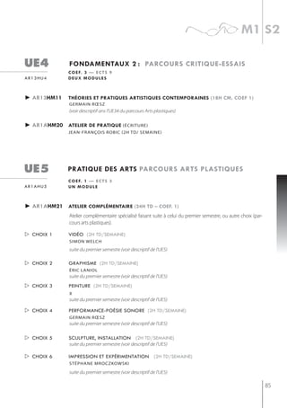 m1 s2

ue4            fondamentaux 2 : parcours critiQue-essais
              c o e f. 3 — e c t s 9
ar13hu4       deux modules



► ar13hm11    théories et pratiQues artistiQues contemporaines (18h cm, coef 1)
               germain rœsz
               (voir descriptif ans l'UE34 du parcours Arts plastiques)

► ar1ahm20 atelier de pratiQue (écriture)
              jean-françois robic (2h td/ semaine)




ue5           pratiQue des arts parcours arts plastiQues
              c o e f. 1 — e c t s 3
ar1ahu5       un module



► ar1ahm21 atelier complémentaire (24h td – coef. 1)
               Atelier complémentaire spécialisé faisant suite à celui du premier semestre, ou autre choix (par-
               cours arts plastiques).

 choix 1     vidéo (2h td/semaine)
               simon welch
               suite du premier semestre (voir descriptif de l'UE5)

 choix 2     graphisme (2h td/semaine)
               éric laniol
               suite du premier semestre (voir descriptif de l'UE5)
 choix 3     peinture (2h td/semaine)
               x
               suite du premier semestre (voir descriptif de l'UE5)

 choix 4     performance-poésie sonore (2h td/semaine)
               germain rœsz
               suite du premier semestre (voir descriptif de l'UE5)

 choix 5     sculpture, installation (2h td/semaine)
              suite du premier semestre (voir descriptif de l'UE5)

 choix 6     impression et expérimentation (2h td/semaine)
               stéPhane mroczkowski

               suite du premier semestre (voir descriptif de l'UE5)

                                                                                                                   85
 