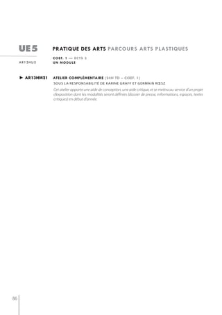 ue5          pratiQue des arts parcours arts plastiQues
                  c o e f. 1 — e c t s 3
     ar13hu5      un module



     ► ar13hm21   atelier complémentaire (24h td – coef. 1)
                  sous la resPonsabilité de karine graff et germain rœsz
                  Cet atelier apporte une aide de conception, une aide critique, et se mettra au service d’un projet
                  d’exposition dont les modalités seront définies (dossier de presse, informations, espaces, textes
                  critiques) en début d’année.




86
 