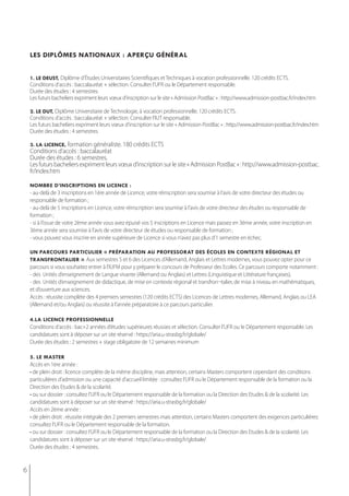 les diplômes nationaux : aperçu général


    1. le deust, Diplôme d’Études Universitaires Scientifiques et Techniques à vocation professionnelle. 120 crédits ECTS.
    Conditions d’accès : baccalauréat + sélection. Consulter l’UFR ou le Département responsable.
    durée des études : 4 semestres
    Les futurs bacheliers expriment leurs vœux d’inscription sur le site « Admission PostBac » : http://www.admission-postbac.fr/index.htm

    2. le dut, Diplôme Universitaire de Technologie, à vocation professionnelle. 120 crédits ECTS.
    Conditions d’accès : baccalauréat + sélection. Consulter l’IUT responsable.
    Les futurs bacheliers expriment leurs vœux d’inscription sur le site « Admission PostBac » : http://www.admission-postbac.fr/index.htm
    durée des études : 4 semestres

    3. la licence, formation généraliste. 180 crédits ECTS
    Conditions d’accès : baccalauréat
    durée des études : 6 semestres.
    Les futurs bacheliers expriment leurs vœux d’inscription sur le site « Admission PostBac » : http://www.admission-postbac.
    fr/index.htm

    nombre d’inscriptions en licence :
    - au-delà de 3 inscriptions en 1ère année de Licence, votre réinscription sera soumise à l’avis de votre directeur des études ou
    responsable de formation ;
    - au-delà de 5 inscriptions en Licence, votre réinscription sera soumise à l’avis de votre directeur des études ou responsable de
    formation ;
    - si à l’issue de votre 2ème année vous avez épuisé vos 5 inscriptions en Licence mais passez en 3ème année, votre inscription en
    3ème année sera soumise à l’avis de votre directeur de études ou responsable de formation ;
    - vous pouvez vous inscrire en année supérieure de Licence si vous n’avez pas plus d’1 semestre en échec.

    un parcours particulier « préparation au professorat des écoles en contexte régional et
    transfrontalier ». Aux semestres 5 et 6 des Licences d’Allemand, Anglais et Lettres modernes, vous pouvez opter pour ce
    parcours si vous souhaitez entrer à l’IUFM pour y préparer le concours de Professeur des Ecoles. Ce parcours comporte notamment :
    - des Unités d’enseignement de Langue vivante (Allemand ou Anglais) et Lettres (Linguistique et Littérature françaises),
    - des Unités d’enseignement de didactique, de mise en contexte régional et transfron¬talier, de mise à niveau en mathématiques,
    et d‘ouverture aux sciences.
    Accès : réussite complète des 4 premiers semestres (120 crédits ECTS) des Licences de Lettres modernes, Allemand, Anglais ou LEA
    (Allemand et/ou Anglais) ou réussite à l’année préparatoire à ce parcours particulier.

    4.la licence professionnelle
    Conditions d’accès : bac+2 années d’études supérieures réussies et sélection. Consulter l’UFR ou le Département responsable. Les
    candidatures sont à déposer sur un site réservé : https://aria.u-strasbg.fr/globale/
    Durée des études : 2 semestres + stage obligatoire de 12 semaines minimum

    5. le master
    Accès en 1ère année :
    • de plein droit : licence complète de la même discipline, mais attention, certains Masters comportent cependant des conditions
    particulières d’admission ou une capacité d’accueil limitée : consultez l’UFR ou le Département responsable de la formation ou la
    direction des etudes & de la scolarité.
    • ou sur dossier : consultez l’UFR ou le Département responsable de la formation ou la Direction des Etudes & de la scolarité. Les
    candidatures sont à déposer sur un site réservé : https://aria.u-strasbg.fr/globale/
    Accès en 2ème année :
    • de plein droit : réussite intégrale des 2 premiers semestres mais attention, certains Masters comportent des exigences particulières:
    consultez l’UFR ou le Département responsable de la formation.
    • ou sur dossier : consultez l’UFR ou le Département responsable de la formation ou la Direction des Etudes & de la scolarité. Les
    candidatures sont à déposer sur un site réservé : https://aria.u-strasbg.fr/globale/
    durée des études : 4 semestres.


6
 