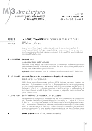 s
m 3parcoursplastiques
    Arts
           arts plastiques
                    & critique essais
                                                                                                   master
                                                                                   troisième semestre
                                                                                   d e u x i è m e a n n é e




   ue1           langues vivantes parcours arts plastiQues
                 c o e f. 1 — e c t s 3
   ar1aku1       u n m o d u l e ( au c h o i x )

                  L’objectif de cette UE est d’acquérir une bonne compréhension de la langue écrite et parlée et du
                  vocabulaire spécialisé, et de développer une capacité à s’exprimer correctement dans les échanges avec
                  des chercheurs étrangers. Les étudiants peuvent prendre cette UE dans une UFR de langue ou à l'Institut
                  International d'études Françaises


   ► ar10km31    anglais (18h)
                  iLAnA isehAyeK (1h30 tD/semAine)
                  The aim is to help develop the student's capacities to comprehend, analyse and articulate a
                  personal research relating to their work. The accent will be on individual oral presentations of
                  student's own work as well as group discussions.
                  évaluation: Continual assesment based on full presence, active participation, and oral presentation.


   ► ar10km32 atelier d’écriture en français pour étudiants étrangers
                  didier guth (1h30 td/semaine)

                  Atelier destiné aux étudiants étrangers maîtrisant déjà le français et qui désirent améliorer leur
                  expression. Il s’agit de réaliser un dossier (texte de 4 pages maximum) en mettant en relation, sur
                  une question d’art contemporain, une œuvre et un texte (revue, catalogue, parole d’artiste…).
                  Ce travail est présenté en 15 minutes environ et suscite un échange entre les étudiants. En fin de
                  semestre une épreuve sur table de deux heures consistera en une analyse et commentaire d’une
                  œuvre contemporaine.
    autre choix cours de français pour étudiants étrangers
                  renseignements et inscription dès la rentrée auprès de l' Institut International d'Étude française
                  (IIEF): bâtiment Le Pangloss - 22, rue Descartes (accès rue de Rome) Tel +33(0)3 88 41 59 50 // Fax
                  +33(0)3 88 41 59 60 http://iief.unistra.fr/. Voir les trois options au choix du programme PALAME-
                  DE. : 1. entraînement aux techniques d’écriture universitaires (nécessaires pour faire les devoirs,
                  réussir les contrôles, rédiger un mémoire) 2. perfectionnement en langue française générale (à
                  partir de supports oraux ou écrits, et de ressources multimédia). 3. aide individualisée (tutorat)

   ►             autre langue (voir département concerné)




                                                                                                                            87
 