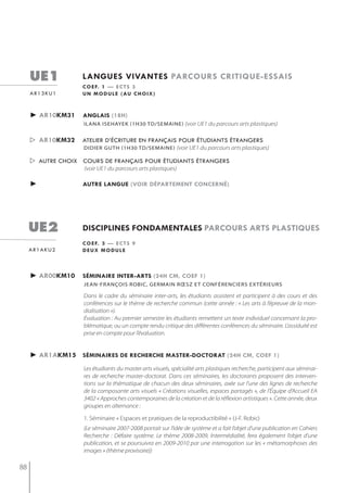 ue1           langues vivantes parcours critiQue-essais
                   c o e f. 1 — e c t s 3
     ar13ku1       u n m o d u l e ( au c h o i x )


     ► ar10km31    anglais (18h)
                    iLAnA isehAyeK (1h30 tD/semAine) (voir UE1 du parcours arts plastiques)


      ar10km32    atelier d’écriture en français pour étudiants étrangers
                   didier guth (1h30 td/semaine) (voir UE1 du parcours arts plastiques)

      autre choix cours de français pour étudiants étrangers
                    (voir UE1 du parcours arts plastiques)

     ►             autre langue (voir département concerné)




     ue2           disciplines fondamentales parcours arts plastiQues
                   c o e f. 3 — e c t s 9
     ar1aku2       deux module



     ► ar00km10    séminaire inter-arts (24h cm, coef 1)
                    jeAn-frAnçois robiC, germAin rœsz et ConférenCiers eXtérieUrs

                    Dans le cadre du séminaire inter-arts, les étudiants assistent et participent à des cours et des
                    conférences sur le thème de recherche commun (cette année : « Les arts à l’épreuve de la mon-
                    dialisation »).
                    Évaluation : Au premier semestre les étudiants remettent un texte individuel concernant la pro-
                    blématique, ou un compte rendu critique des différentes conférences du séminaire. L’assiduité est
                    prise en compte pour l’évaluation.


     ► ar1akm15 séminaires de recherche master-doctorat (24h cm, coef 1)
                    Les étudiants du master arts visuels, spécialité arts plastiques recherche, participent aux séminai-
                    res de recherche master-doctorat. Dans ces séminaires, les doctorants proposent des interven-
                    tions sur la thématique de chacun des deux séminaires, axée sur l’une des lignes de recherche
                    de la composante arts visuels « Créations visuelles, espaces partagés », de l’Équipe d’Accueil EA
                    3402 « Approches contemporaines de la création et de la réflexion artistiques ». Cette année, deux
                    groupes en alternance :

                    1. Séminaire « Espaces et pratiques de la reproductibilité » (J-F. Robic)
                    (Le séminaire 2007-2008 portait sur l’idée de système et a fait l’objet d’une publication en Cahiers
                    Recherche : Défaire système. Le thème 2008-2009, Intermédialité, fera également l’objet d’une
                    publication, et se poursuivra en 2009-2010 par une interrogation sur les « métamorphoses des
                    images » (thème provisoire))

88
 