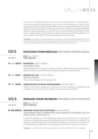 m2 s3

               2. Séminaire « la représentation de la mort dans le champ contemporain » (Germain Rœsz).
               Le séminaire interroge les représentations de la mort dans l’art contemporain sur le plan icono-
               graphique (et dans des sphères culturelles différentes), en envisageant les permanences de sujets
               historiques (les vanités par ex.) et en observant comment dans des pratiques artistiques différentes
               (théâtre, cinéma, arts plastiques, musique) la mort et ses représentations (fictions, peurs, considé-
               rations sociales, pratiques vestimentaires, etc.) agitent l’imaginaire et la réalité quotidienne. Invi-
               tation sera faite à des artistes, ou des penseurs préoccupés de ces questions.

               évaluation : les étudiants de master participent aux débats suivant les interventions des doctorants et
               présentent en fin de semestre un texte critique reprenant l’essentiel des interventions et comprenant une
               contribution théorique personnelle. L’assiduité est prise en compte pour l’évaluation.




ue2           disciplines fondamentales parcours critiQue-essais
              c o e f. 3 — e c t s 9
ar13ku2       t ro i s m o d u l e


► ar13km10    esthétiQue (15h cm, coef 1)
               alexandra Pignol
               Théorie esthétique de la critique. Un thème sera défini en début d’année avec le groupe et fera
               l’objet d’analyses en regard des théories esthétiques (classiques et contemporaines).

► ar13km11    histoire de l'art (15h cm, coef 1)
               martial guédron
               Naissance et développement de la critique d’art.

► ar13km41    connaissance du milieu professionnel (12h cm, coef 1)
              Différents intervenants engagé dans le domaine artistique contemporain apporteront des
              éclairages tant sur le fonctionnement général des institutions, des procédures.




ue3           séminaire atelier recherche parcours arts plastiQues
              c o e f. 3 — e c t s 9
ar1aku3       deux modules


► ar1akm16 séminaire-atelier arts plastiQues (18h td, coef 2)
               jean-françois robic & germain rœsz (deux grouPes en alternance tous les
               qUinze joUrs, 1h30 tD, Coef 2)

               Le séminaire-atelier est un td de méthodologie, apportant une aide concrète à la rédaction du
               mémoire et à l’approfondissement de la pratique artistique. Il est porté par un enseignant. Les
               étudiants y présentent leur démarche oralement et concrètement en insistant sur les aspects in-
               tentionnels, dispositifs, référentiels. Les deux groupes se trouvent réunis deux fois par semestre.

               évaluation : contrôle continu et dossier (présentation d’un plan détaillé du mémoire : 5 pages).

                                                                                                                           89
 