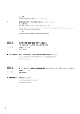 1.2. t.d.
                   conférenciers (1htd) précisions à la rentrée

     ►             2.réalisation manifestations (12h cm & 12h td)
                   2.1. cours
                   dimitri konstandinidis & simultania (1hcm)
                   Il est envisagé une collaboration active avec deux associations phares de l’art contemporain à
                   Strasbourg (Apollonia et Stimultania).
                   2.2. t.d.
                   dimitri konstandinidis & simultania(1htd)




     ue5           méthodologie appliQuée
                   parcours arts plastiQues
     ar1aku5       c o e f. 1 — e c t s 3
                   un module



     ► ar1akm22 mise en œuvre catalogue et expositions (18h td)
                   jeAn-LoUis hess, KAtrin gAt tinger, miCheL DemAnge
                   Précisions à la rentrée




     ue5           atelier complémentaire parcours critiQue-essais
                   c o e f. 1 — e c t s 3
     ar13ku5       un module



     ► ar13km36    ateliers (18h td)
                   intervenants extérieurs
                   Précisions à la rentrée




92
 