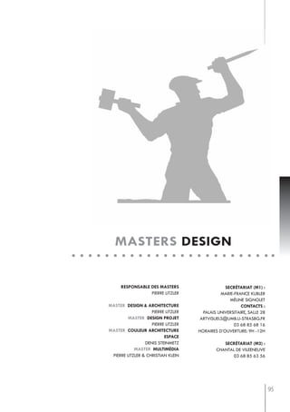 masters design


      responsable des masters                    secrétariat (m1) :
                  pierre litzler               marie-france kubler
                                                   méline signolet
master design & architecture                             contacts :
                    pierre litzler     palais universitaire, salle 28
         master design projet         artvisuels@umb.u-strasbg.fr
                    pierre litzler                   03 68 85 68 16
master couleur architecture          horaires d’ouverture: 9h -12h
                          espace
                 denis steinmetz                secrétariat (m2) :
            master multimédia                chantal de vileeneuve
 pierre litzler & christian klein                  03 68 85 63 56




                                                                        95
 