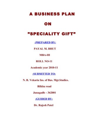A BUSINESS PLAN

                  ON

    ”SPECIALITY GIFT”

          :PREPARED BY:

         PAYAL M. BHUT

              MBA-III

           ROLL NO-11

      Academic year 2010-11

        :SUBMITTED TO:

N. R. Vekaria Ins. of Bus. Mgt.Studies.

            Bilkha road

        Junagadh – 362001

          :GUIDED BY:

         Dr. Rajesh Patel
 