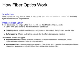 How Fiber Optics Work
Introduction
 Fiber optics are long, thin strands of very pure　glass about the diameter of a human hair that carry
digital information over long distances.

What are Fiber Optic?
If you look closely at a single optical fiber, you will see that it has the following parts:
      Core - Thin glass center of the fiber where the light travels

      Cladding - Outer optical material surrounding the core that reflects the light back into the core

      Buffer coating - Plastic coating that protects the fiber from damage and moisture

Optical fibers come in two types:
     Single-mode fibers - It have small cores (about 3.5 x 10-4 inches or 9 microns in diameter) and transmit
      infrared laser light (wavelength = 1,300 to 1,550 nanometers).

      Multi-mode fibers - It have larger cores (about 2.5 x 10-3 inches or 62.5 microns in diameter) and transmit
      infrared light (wavelength = 850 to 1,300 nm) from light-emitting diodes(LEDs).
 