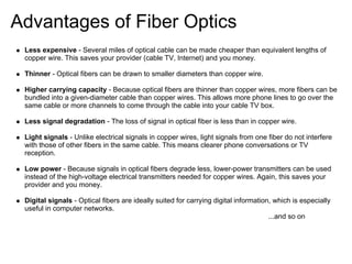 Advantages of Fiber Optics
 Less expensive - Several miles of optical cable can be made cheaper than equivalent lengths of
 copper wire. This saves your provider (cable TV, Internet) and you money.

 Thinner - Optical fibers can be drawn to smaller diameters than copper wire.

 Higher carrying capacity - Because optical fibers are thinner than copper wires, more fibers can be
 bundled into a given-diameter cable than copper wires. This allows more phone lines to go over the
 same cable or more channels to come through the cable into your cable TV box.

 Less signal degradation - The loss of signal in optical fiber is less than in copper wire.

 Light signals - Unlike electrical signals in copper wires, light signals from one fiber do not interfere
 with those of other fibers in the same cable. This means clearer phone conversations or TV
 reception.

 Low power - Because signals in optical fibers degrade less, lower-power transmitters can be used
 instead of the high-voltage electrical transmitters needed for copper wires. Again, this saves your
 provider and you money.

 Digital signals - Optical fibers are ideally suited for carrying digital information, which is especially
 useful in computer networks.
                                                                                     ...and so on
 