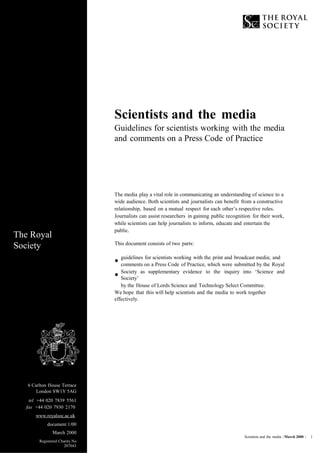 Scientists and the media
Guidelines for scientists working with the media
and comments on a Press Code of Practice
The media play a vital role in communicating an understanding of science to a
wide audience. Both scientists and journalists can benefit from a constructive
relationship, based on a mutual respect for each other’s respective roles.
Journalists can assist researchers in gaining public recognition for their work,
while scientists can help journalists to inform, educate and entertain the
public.
The Royal
Society This document consists of two parts:
•
•
guidelines for scientists working with the print and broadcast media; and
comments on a Press Code of Practice, which were submitted by the Royal
Society as supplementary evidence to the inquiry into ‘Science and
Society’
by the House of Lords Science and Technology Select Committee.
We hope that this will help scientists and the media to work together
effectively.
6 Carlton House Terrace
London SW1Y 5AG
tel +44 020 7839 5561
fax +44 020 7930 2170
www.royalsoc.ac.uk
document 1/00
March 2000
Registered Charity No
207043
Scientists and the media | March 2000 | 1
 