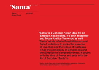 Santa
Brand Book
1AD 2010
*Santa*is a Concept, not an idea. It’s an
Emotion, not a feeling. It’s both Yesterday
and Today. And it’s Tomorrow as well.
*Santa* winds inﬁnite Possibilities around
finite Limitations to evoke the essence
of invention and the Odour of Nostalgia.
It has the complexity of Simpleness and
the Simplicity of complexitiveness.It begins
with the Hiss of Power and ends with the
Ah of Surprise.*Santa*is.
*Santa*, Santa Claus and the pot-bellied logo are registered trademarks
of santaclaus global enterprises incorporated ®©
Santa
Brand Book
 