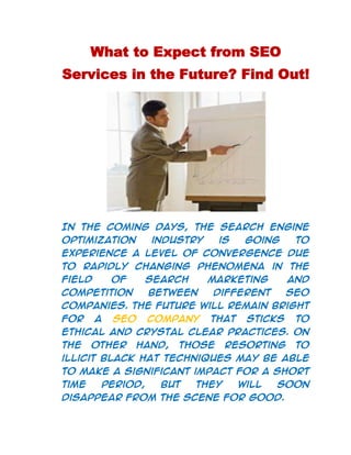 What to Expect from SEO Services in the Future? Find Out!<br />In the coming days, the search engine optimization industry is going to experience a level of convergence due to rapidly changing phenomena in the field of search marketing and competition between different SEO companies. The future will remain bright for a SEO company that sticks to ethical and crystal clear practices. On the other hand, those resorting to illicit black hat techniques may be able to make a significant impact for a short time period, but they will soon disappear from the scene for good. <br />Various SEO services should involve themselves in knowledge sharing and effective coordination between different marketing and promotional strategies. An excellent communication must be ensured between all the concerned individuals in the marketing plan. <br />    <br />