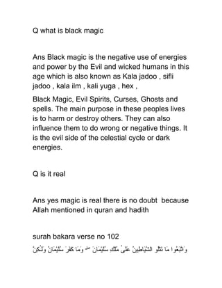 Q what is black magic


Ans Black magic is the negative use of energies
and power by the Evil and wicked humans in this
age which is also known as Kala jadoo , sifli
jadoo , kala ilm , kali yuga , hex ,
Black Magic, Evil Spirits, Curses, Ghosts and
spells. The main purpose in these peoples lives
is to harm or destroy others. They can also
influence them to do wrong or negative things. It
is the evil side of the celestial cycle or dark
energies.


Q is it real


Ans yes magic is real there is no doubt because
Allah mentioned in quran and hadith


surah bakara verse no 102
‫و تبع م ت ل شي ط عل ٰ م ك سل م ن وم كفر سل م ن ول ٰكن‬
ّ ِ ‫َا ّ َ ُوا َا َتُْو ال ّ َا ِينُ ََى ُلْ ِ َُيْ َا َ ۖ َ َا َ َ َ َُيْ َا ُ ََـ‬
 