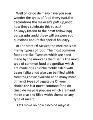 Well on cinco de mayo have you ever
wonder the types of food theyy eatt,the
decorations the mexican's putt up,andd
how theyy celebrate this special
holidayy.listenn to the nextt followinqq
paragraphs andd theyy will answere you
questions aboutt this special holidayy.
  In The state Of Mexico,the mexican's eat
manyy typess of food. The most common
foods are like Tamales which are hand
made by the mexicans them self's.The nextt
type of common food are gorditas which
are made of a crunchy tortilla filled with
beans fajita andd also can be filled withh
tomatos,chesse,avacado andd many more
diffrentt types of vegetable Of your
choice.the last mostt common food on
cinco de mayo is popusas which are hand
made also and filled withh chesse or any
type of meatt.
  Lets move on how cinco de mayo is
 