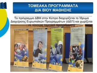 ΤΟΜΕΑΚΑ ΠΡΟΓΡΑΜΜΑΤΑ
             ΔΙΑ ΒΙΟΥ ΜΑΘΗΣΗΣ

   Το πρόγραμμα ΔΒΜ στην Κύπρο διαχειρίζεται το Ίδρυμα
Διαχείρισης Ευρωπαϊκών Προγραμμάτων (ΙΔΕΠ) και χωρίζεται
             σε τέσσερα τομεακά προγράμματα
 