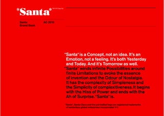 Santa        1 2010
             AD
Brand Book




                      *Santa* is a Concept, not an idea. It’s an
                       Emotion, not a feeling. It’s both Yesterday
                       and Today. And it’s Tomorrow as well.
                      *Santa* winds inﬁnite Possibilities around
                       ﬁnite Limitations to evoke the essence
                       of invention and the Odour of Nostalgia.
                       It has the complexity of Simpleness and
                       the Simplicity of complexitiveness. It begins
                       with the Hiss of Power and ends with the
                       Ah of Surprise. *Santa* is.
                      *Santa*, Santa Claus and the pot-bellied logo are registered trademarks
                       of santaclaus global enterprises incorporated ®©
 