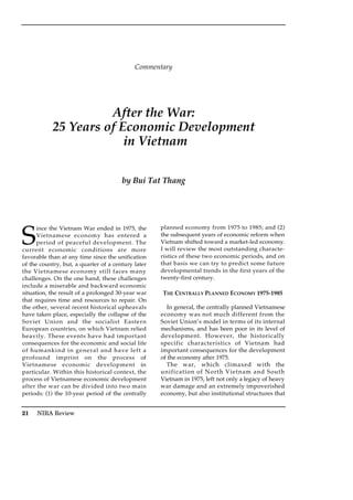 Commentary




                     After the War:
           25 Years of Economic Development
                        in Vietnam

                                       by Bui Tat Thang




S
      ince the Vietnam War ended in 1975, the       planned economy from 1975 to 1985; and (2)
      Vietnamese economy has entered a              the subsequent years of economic reform when
      period of peaceful development. The           Vietnam shifted toward a market-led economy.
current economic conditions are more                I will review the most outstanding characte-
favorable than at any time since the unification    ristics of these two economic periods, and on
of the country, but, a quarter of a century later   that basis we can try to predict some future
the Vietnamese economy still faces many             developmental trends in the first years of the
challenges. On the one hand, these challenges       twenty-first century.
include a miserable and backward economic
situation, the result of a prolonged 30-year war    THE CENTRALLY PLANNED ECONOMY 1975-1985
that requires time and resources to repair. On
the other, several recent historical upheavals         In general, the centrally planned Vietnamese
have taken place, especially the collapse of the    economy was not much different from the
Soviet Union and the socialist Eastern              Soviet Union’s model in terms of its internal
European countries, on which Vietnam relied         mechanisms, and has been poor in its level of
heavily. These events have had important            development. However, the historically
consequences for the economic and social life       specific characteristics of Vietnam had
of humankind in general and have left a             important consequences for the development
profound imprint on the process of                  of the economy after 1975.
Vietnamese economic development in                    The war, which climaxed with the
particular. Within this historical context, the     unification of North Vietnam and South
process of Vietnamese economic development          Vietnam in 1975, left not only a legacy of heavy
after the war can be divided into two main          war damage and an extremely impoverished
periods: (1) the 10-year period of the centrally    economy, but also institutional structures that


21   NIRA Review
 